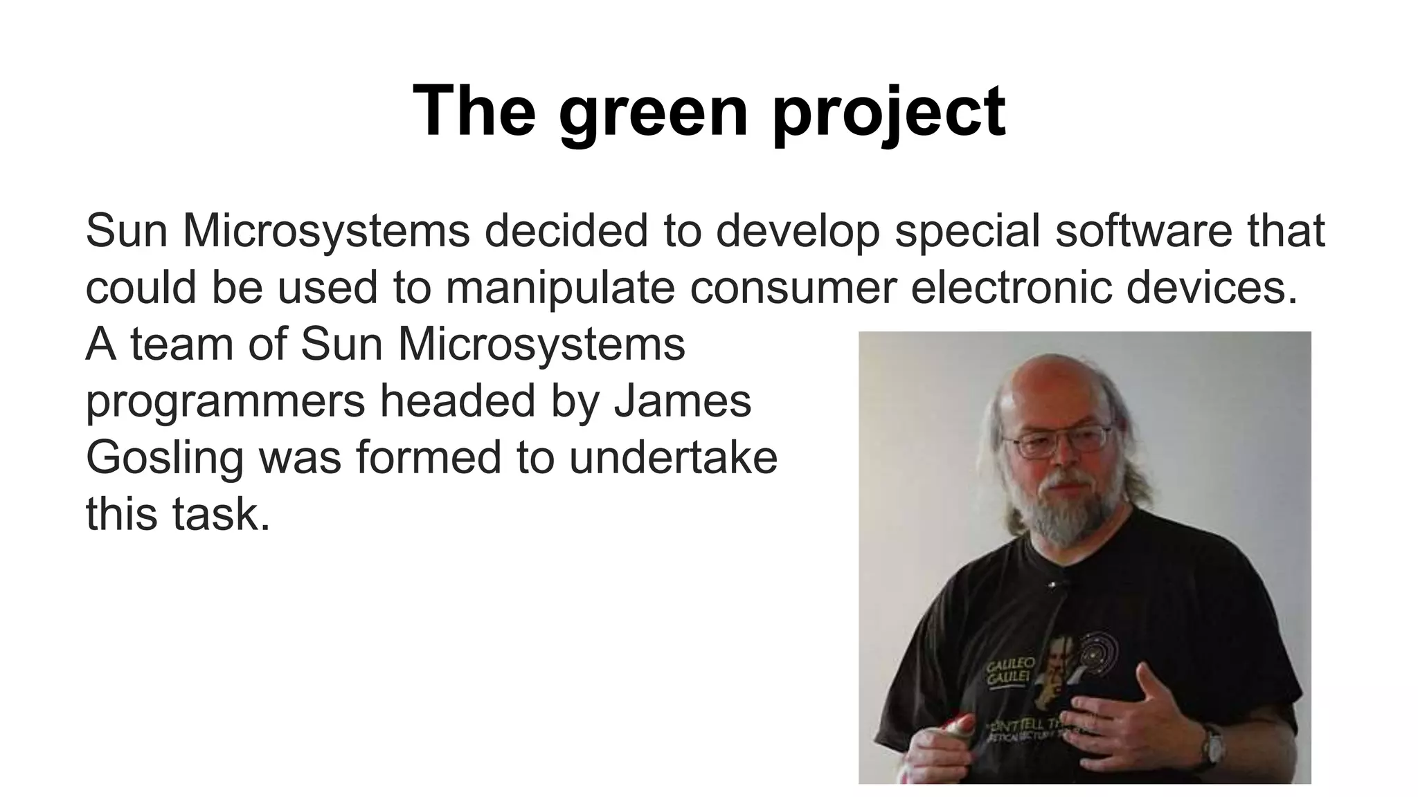 The green project
Sun Microsystems decided to develop special software that
could be used to manipulate consumer electronic devices.
A team of Sun Microsystems
programmers headed by James
Gosling was formed to undertake
this task.
 