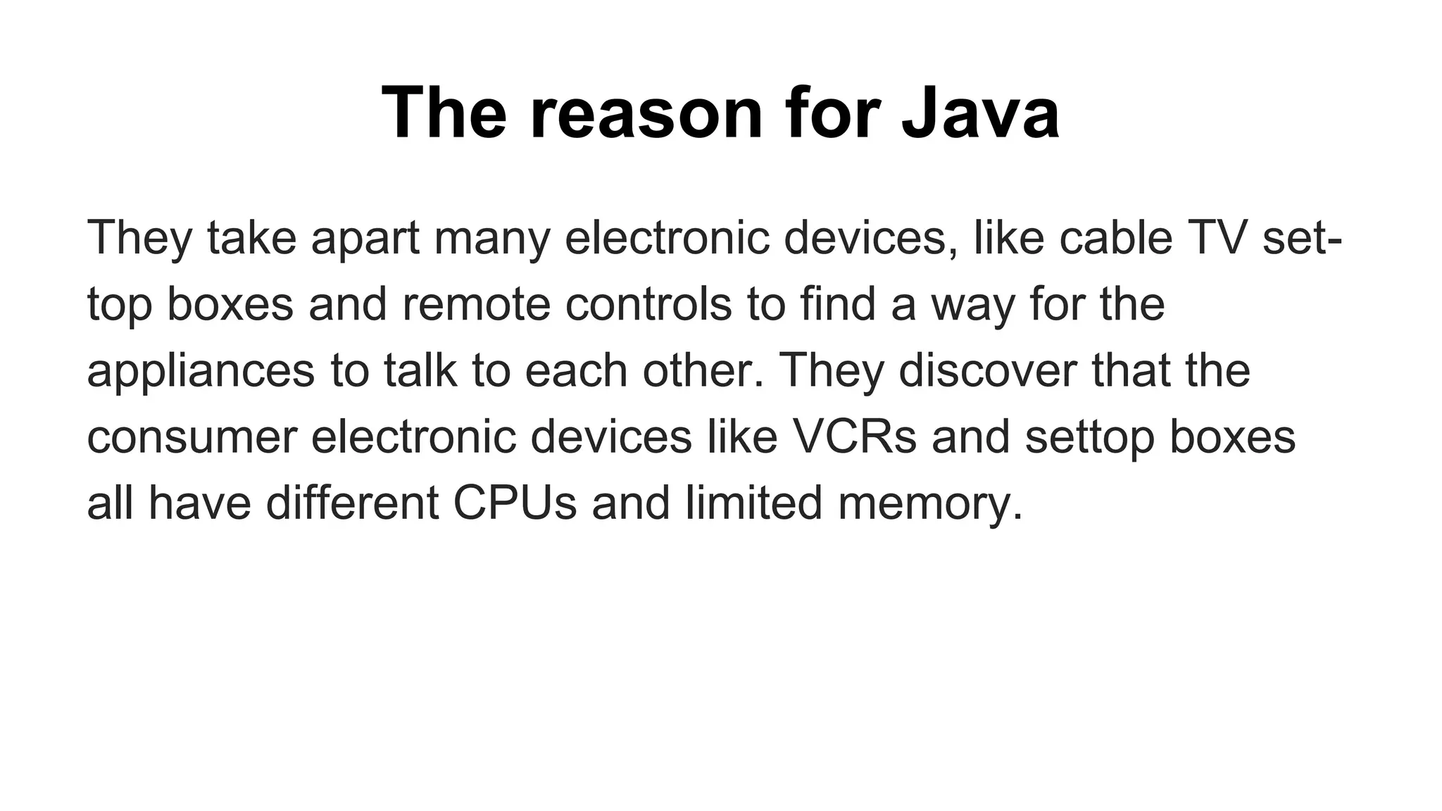 The reason for Java
They take apart many electronic devices, like cable TV set-
top boxes and remote controls to find a way for the
appliances to talk to each other. They discover that the
consumer electronic devices like VCRs and settop boxes
all have different CPUs and limited memory.
 