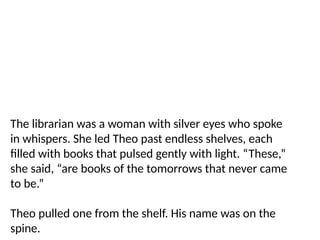 The librarian was a woman with silver eyes who spoke
in whispers. She led Theo past endless shelves, each
filled with books that pulsed gently with light. “These,”
she said, “are books of the tomorrows that never came
to be.”
Theo pulled one from the shelf. His name was on the
spine.
 