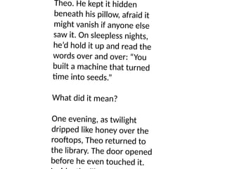 Theo. He kept it hidden
beneath his pillow, afraid it
might vanish if anyone else
saw it. On sleepless nights,
he’d hold it up and read the
words over and over: “You
built a machine that turned
time into seeds.”
What did it mean?
One evening, as twilight
dripped like honey over the
rooftops, Theo returned to
the library. The door opened
before he even touched it.
 