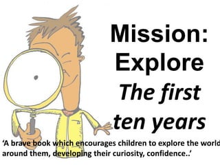 Mission:
Explore
The first
ten years
‘A brave book which encourages children to explore the world
around them, developing their curiosity, confidence..’
 