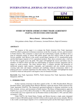 International Journal of Management (IJM), ISSN 0976 – 6502(Print), ISSN 0976 - 6510(Online), 
Volume 5, Issue 9, September (2014), pp. 34-40 © IAEME 
INTERNATIONAL JOURNAL OF MANAGEMENT (IJM) 
ISSN 0976-6502 (Print) 
ISSN 0976-6510 (Online) 
Volume 5, Issue 9, September (2014), pp. 34-40 
© IAEME: http://www.iaeme.com/IJM.asp 
Journal Impact Factor (2014): 7.2230 (Calculated by GISI) 
www.jifactor.com 
IJM 
© I A E M E 
STORY OF NORTH AMERICAN FREE TRADE AGREEMENT 
(NAFTA): ITS SUCCESS AND FAILURE 
Bhavya Bansal, Aishvarya Bansal 
Post graduate scholar, Deptt. of Commerce, Assistant Professor, Deptt of Commerce 
34 
ABSTRACT 
The purpose of this paper is to evaluate the North American Free Trade Agreement 
(NAFTA) which is proposed to eliminate restrictions on the flow of goods, services, and investment 
in North America. This evaluation is critical since the United States, Canada, and Mexico have a 
giant  integrated market of almost 400 million people with $6.5 trillion worth of goods and 
services annually. And, Mexico is the world's second largest importer of U.S. manufactured goods 
and the third largest importer of U.S. agricultural products. Thus, these economies play a vital role 
for free flow of goods across the globe. This paper will highlight the success and failure story of 
members of NAFTA which will help our understanding of regional economic integration and its 
impact on world economy. The treaty between these 3 countries provides full protection of 
intellectual property rights (patents, copyrights, and trademarks) and also includes provisions 
covering trade rules and dispute settlement and establishes trilateral commissions which is of 
political and socio- economic importance for other nations. Thus, this paper will highlight the trends 
in NAFTA which are both positive and negative since its formation till date. 
Keywords: Free Trade Agreement, NAFTA, North American Free Trade Agreement, Regional 
Integration, SAFTA. 
1. INTRODUCTION 
In three separate ceremonies in the three capitals on Dec. 17, 1992, President Bush, Mexican 
President Salinas, and Canadian Prime Minister Mulroney signed the historic North American Free 
Trade Agreement (NAFTA). The framework agreement proposed to eliminate restrictions on the 
flow of goods, services, and investment in North America. The House of Representatives approved 
NAFTA, by a vote of 234 to 200 on November 17, 1993, and the Senate voted 60 to 38 for approval 
on November 20. It was signed into law by President Clinton on December 8, 1993, and took effect 
on January 1, 1994. 
Under NAFTA, the United States, Canada, and Mexico become a single, giant, integrated 
market of almost 400 million people with $6.5 trillion worth of goods and services annually. Mexico 
is the world's second largest importer of U.S. manufactured goods and the third largest importer of 
 