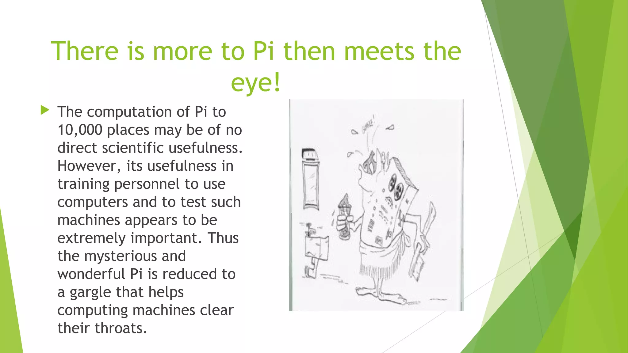 There is more to Pi then meets the
eye!
 The computation of Pi to
10,000 places may be of no
direct scientific usefulness.
However, its usefulness in
training personnel to use
computers and to test such
machines appears to be
extremely important. Thus
the mysterious and
wonderful Pi is reduced to
a gargle that helps
computing machines clear
their throats.
 