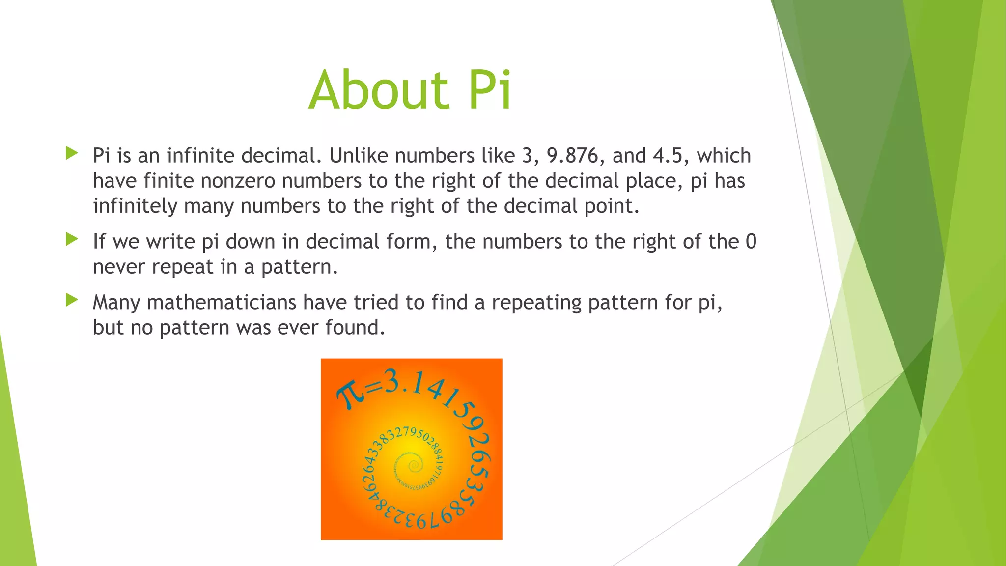 About Pi
 Pi is an infinite decimal. Unlike numbers like 3, 9.876, and 4.5, which
have finite nonzero numbers to the right of the decimal place, pi has
infinitely many numbers to the right of the decimal point.
 If we write pi down in decimal form, the numbers to the right of the 0
never repeat in a pattern.
 Many mathematicians have tried to find a repeating pattern for pi,
but no pattern was ever found.
 