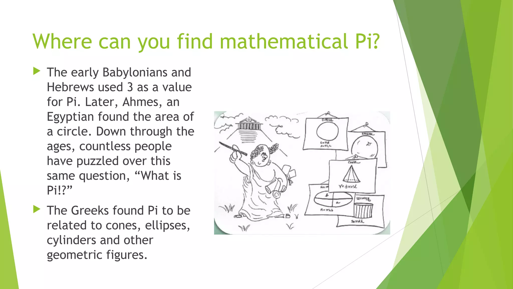 Where can you find mathematical Pi?
 The early Babylonians and
Hebrews used 3 as a value
for Pi. Later, Ahmes, an
Egyptian found the area of
a circle. Down through the
ages, countless people
have puzzled over this
same question, “What is
Pi!?”
 The Greeks found Pi to be
related to cones, ellipses,
cylinders and other
geometric figures.
 