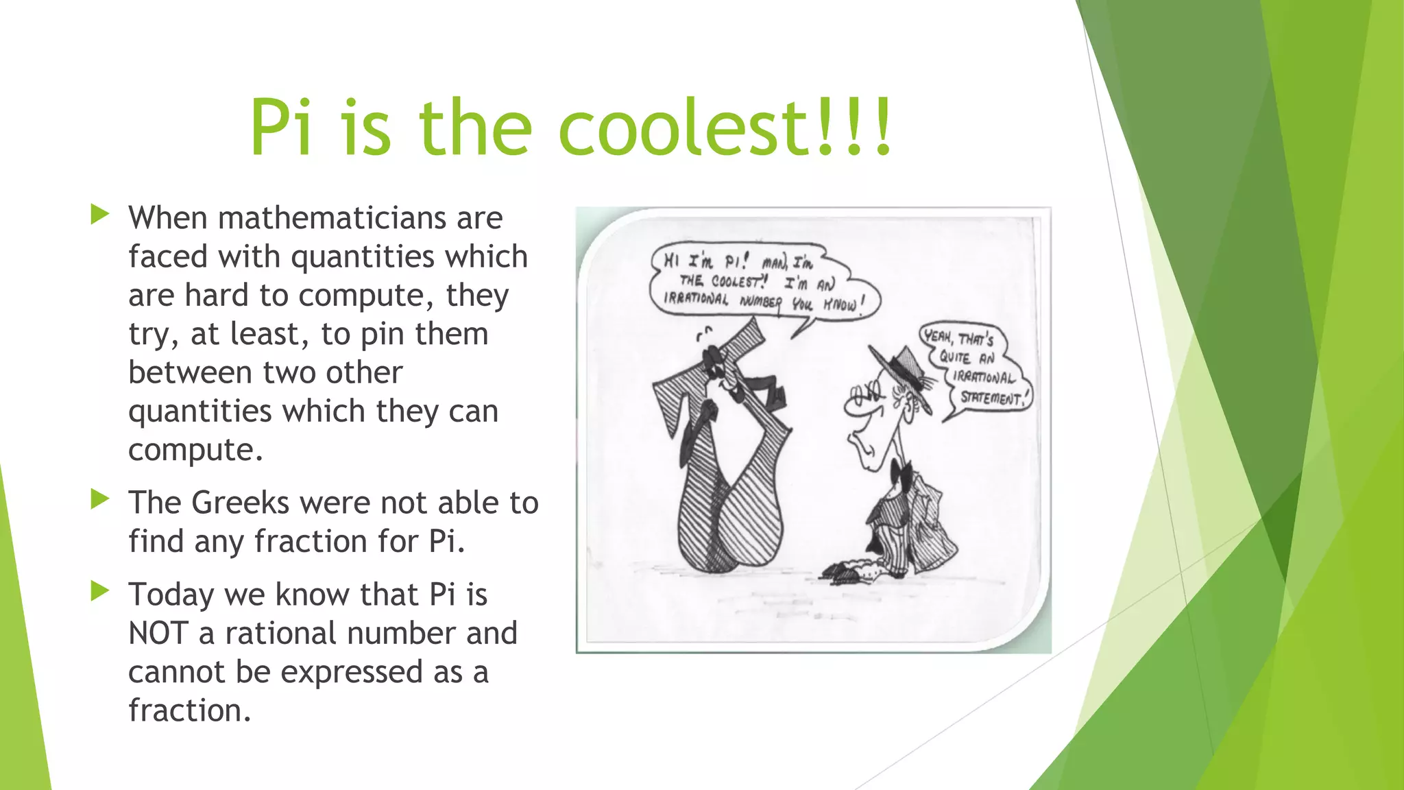Pi is the coolest!!!
 When mathematicians are
faced with quantities which
are hard to compute, they
try, at least, to pin them
between two other
quantities which they can
compute.
 The Greeks were not able to
find any fraction for Pi.
 Today we know that Pi is
NOT a rational number and
cannot be expressed as a
fraction.
 