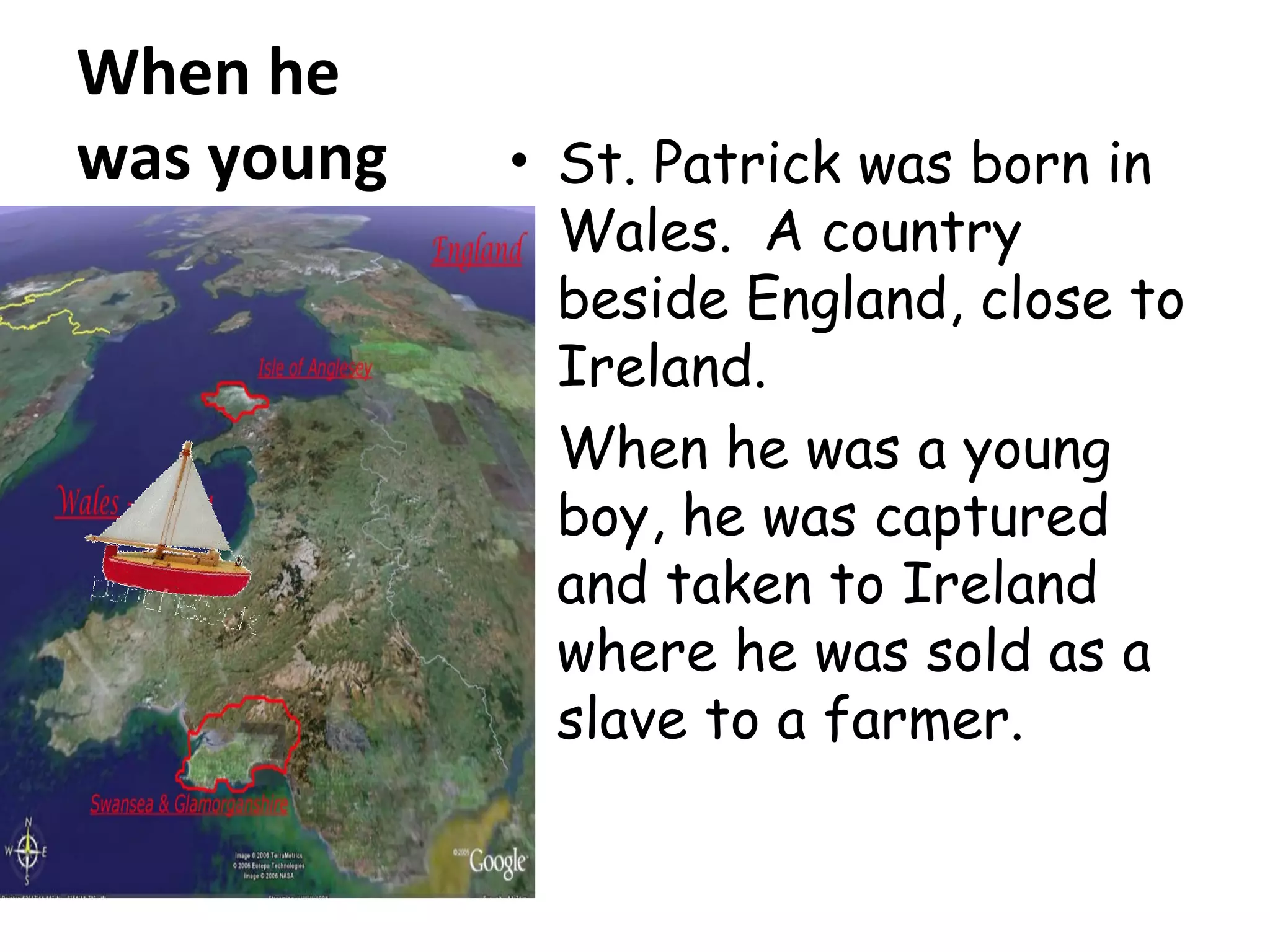 When he
was young • St. Patrick was born in
Wales. A country
beside England, close to
Ireland.
• When he was a young
boy, he was captured
and taken to Ireland
where he was sold as a
slave to a farmer.