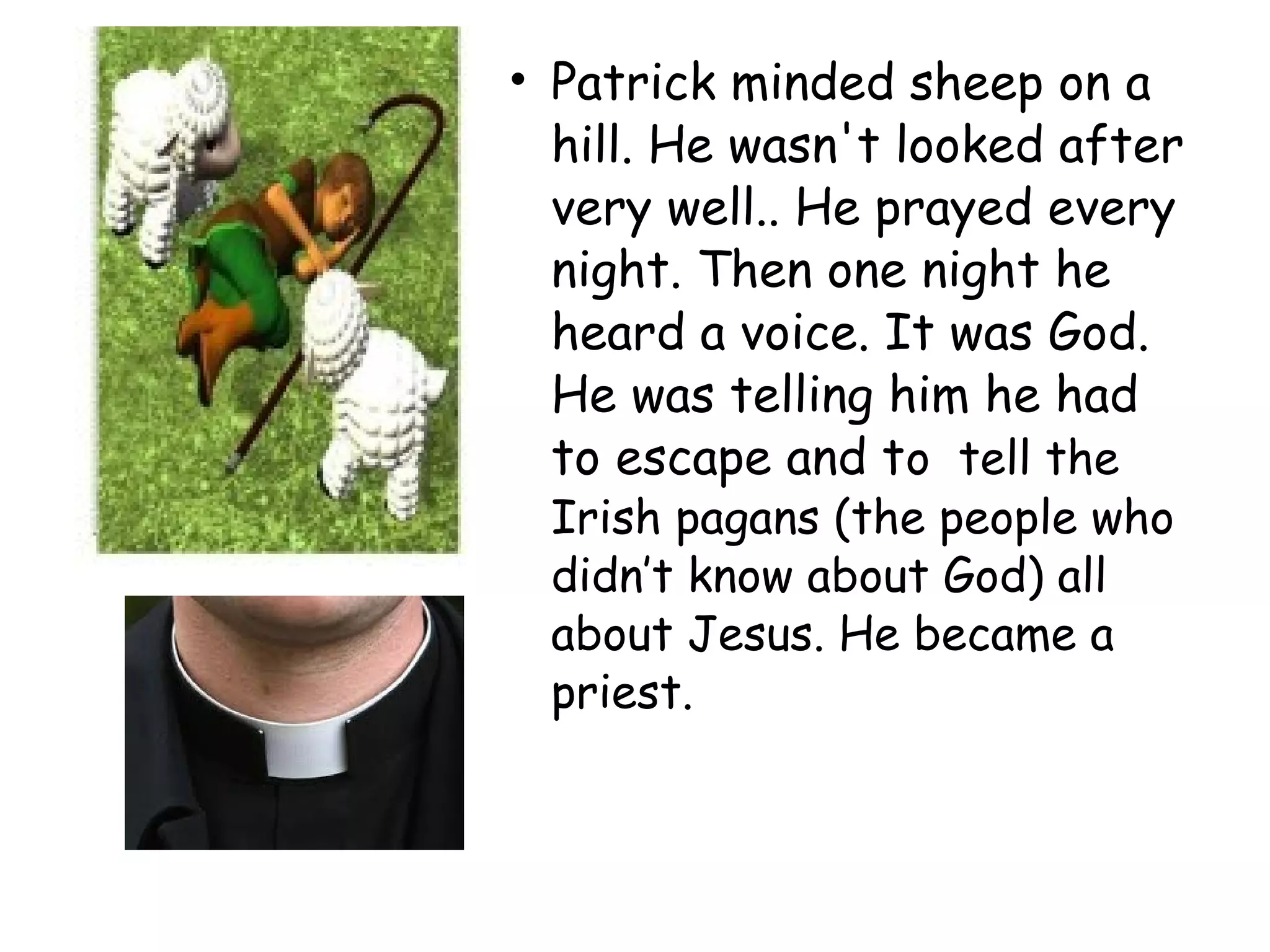 • Patrick minded sheep on a
hill. He wasn't looked after
very well.. He prayed every
night. Then one night he
heard a voice. It was God.
He was telling him he had
to escape and to tell the
Irish pagans (the people who
didn’t know about God) all
about Jesus. He became a
priest.