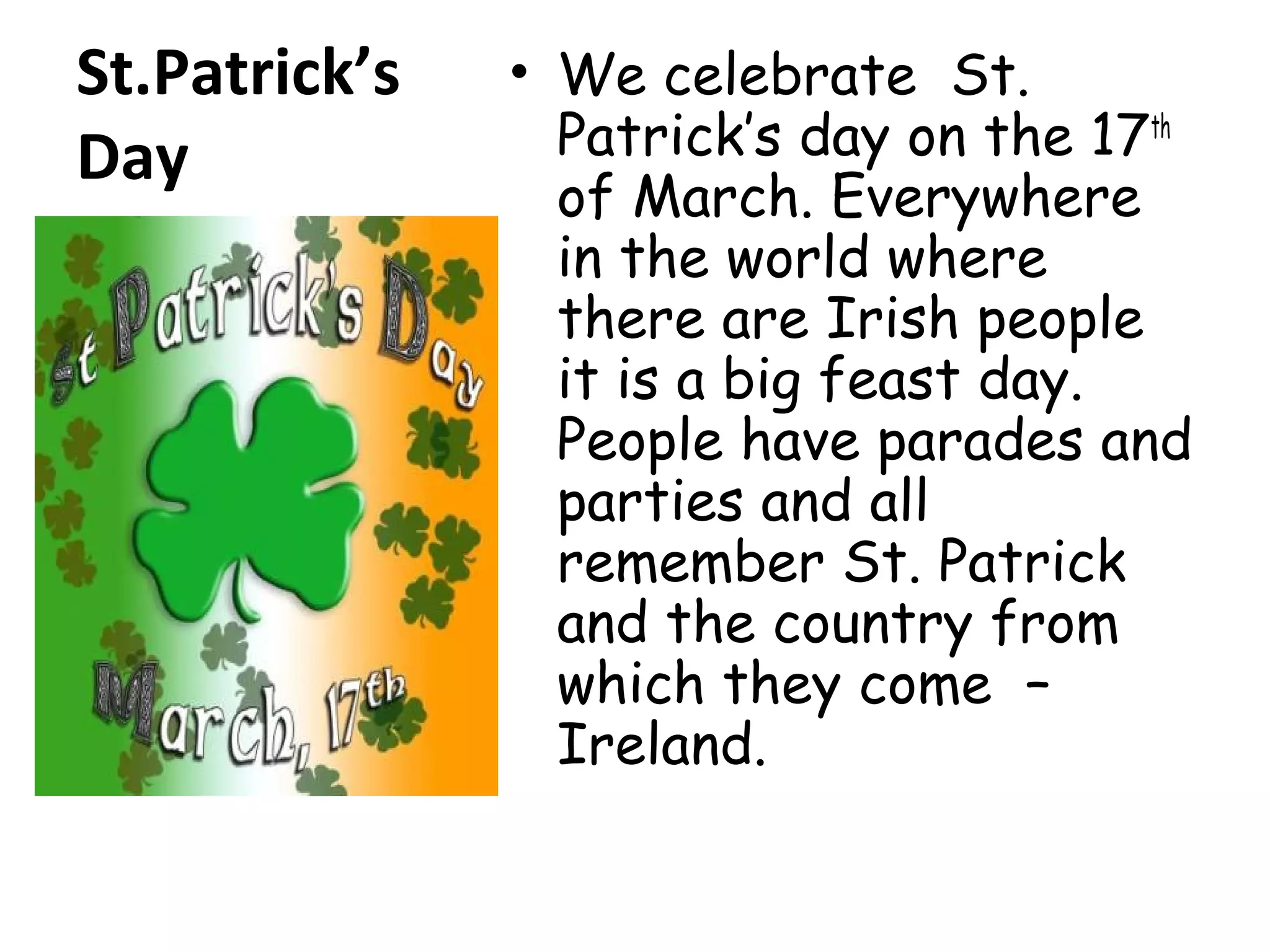 St.Patrick’s
Day
• We celebrate St.
Patrick’s day on the 17th
of March. Everywhere
in the world where
there are Irish people
it is a big feast day.
People have parades and
parties and all
remember St. Patrick
and the country from
which they come –
Ireland.