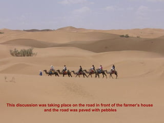 This discussion was taking place on the road in front of the farmer’s house
                  and the road was paved with pebbles
 