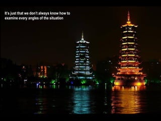 It’s just that we don’t always know how to
examine every angles of the situation
 