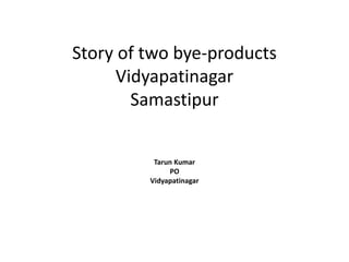 Story of two bye-products
Vidyapatinagar
Samastipur
Tarun Kumar
PO
Vidyapatinagar
 