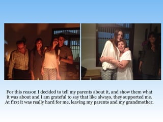 For this reason I decided to tell my parents about it, and show them what
it was about and I am grateful to say that like always, they supported me.
At first it was really hard for me, leaving my parents and my grandmother.
 