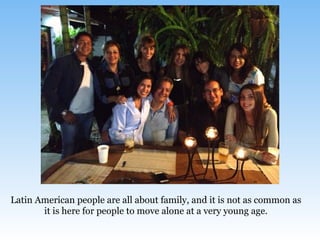 Latin American people are all about family, and it is not as common as
it is here for people to move alone at a very young age.
 
