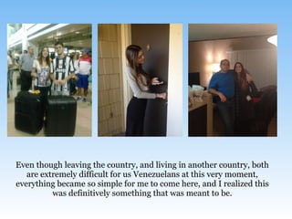 Even though leaving the country, and living in another country, both
are extremely difficult for us Venezuelans at this very moment,
everything became so simple for me to come here, and I realized this
was definitively something that was meant to be.
 