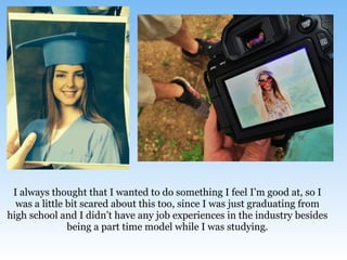 I always thought that I wanted to do something I feel I’m good at, so I
was a little bit scared about this too, since I was just graduating from
high school and I didn’t have any job experiences in the industry besides
being a part time model while I was studying.
 