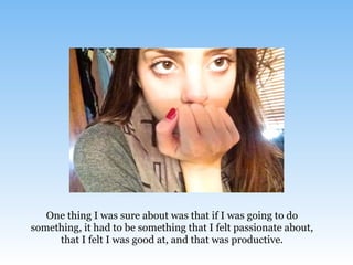One thing I was sure about was that if I was going to do
something, it had to be something that I felt passionate about,
that I felt I was good at, and that was productive.
 