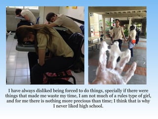 I have always disliked being forced to do things, specially if there were
things that made me waste my time, I am not much of a rules type of girl,
and for me there is nothing more precious than time; I think that is why
I never liked high school.
 