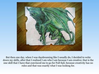But then one day, when I was daydreaming like I usually do, I decided to write
down my skills, after that I realized I am who I am because I am creative; that is the
one skill that I have that convinced me to go for Full Sail, because creativity has no
rules and that was exactly what I was looking for.
 