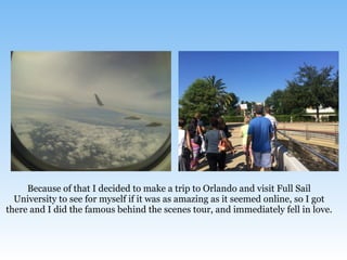 Because of that I decided to make a trip to Orlando and visit Full Sail
University to see for myself if it was as amazing as it seemed online, so I got
there and I did the famous behind the scenes tour, and immediately fell in love.
 