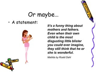 Or maybe…A statement:It’s a funny thing about mothers and fathers. Even when their own child is the most disgusting little blister you could ever imagine, they still think that he or she is wonderful.Matilda by Roald Dahl