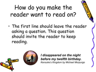 How do you make the reader want to read on?The first line should leave the reader asking a question. This question should invite the reader to keep reading.I disappeared on the night before my twelfth birthday.Kensuke’s Kingdom by Michael Morpurgo