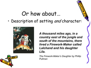 Or how about…Description of setting and character:A thousand miles ago, in a country east of the jungle and south of the mountains, there lived a Firework-Maker called Lalchand and his daughter Lila.The Firework-Maker’s Daughter by Phillip Pullman