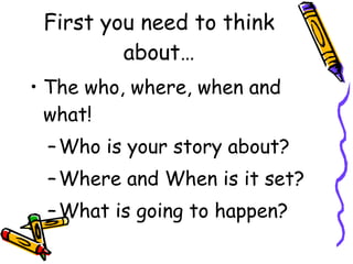 First you need to think about… The who, where, when and what! Who is your story about? Where and When is it set? What is going to happen? 