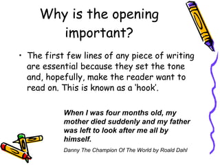 Why is the opening important? The first few lines of any piece of writing are essential because they set the tone and, hopefully, make the reader want to read on. This is known as a ‘hook’. When I was four months old, my mother died suddenly and my father was left to look after me all by himself.   Danny The Champion Of The World by Roald Dahl 