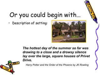 Or you could begin with… Description of setting: The hottest day of the summer so far was drawing to a close and a drowsy silence lay over the large, square houses of Privet Drive. Harry Potter and the Order of the Phoenix by JK Rowling 