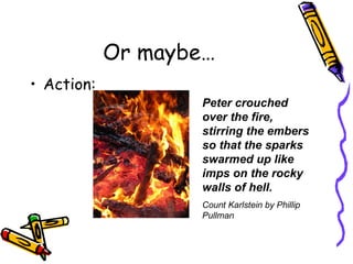 Or maybe… Action: Peter crouched over the fire, stirring the embers so that the sparks swarmed up like imps on the rocky walls of hell. Count Karlstein by Phillip Pullman 