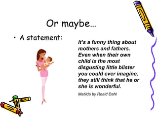 Or maybe… A statement: It’s a funny thing about mothers and fathers. Even when their own child is the most disgusting little blister you could ever imagine, they still think that he or she is wonderful. Matilda by Roald Dahl 