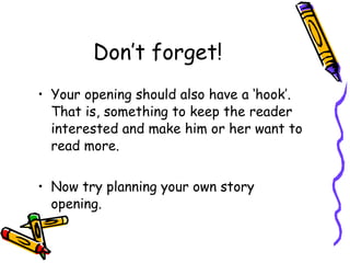 Don’t forget! Your opening should also have a ‘hook’. That is, something to keep the reader interested and make him or her want to read more. Now try planning your own story opening. 