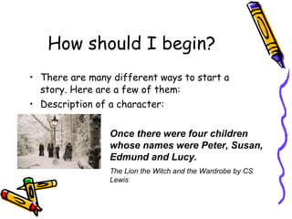 How should I begin? There are many different ways to start a story. Here are a few of them: Description of a character: Once there were four children whose names were Peter, Susan, Edmund and Lucy. The Lion the Witch and the Wardrobe by CS Lewis 