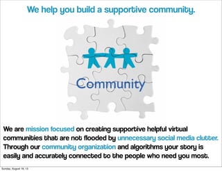 We are mission focused on creating supportive helpful virtual
communities that are not flooded by unnecessary social media clutter.
Through our community organization and algorithms your story is
easily and accurately connected to the people who need you most.
We help you build a supportive community.
Sunday, August 18, 13
 