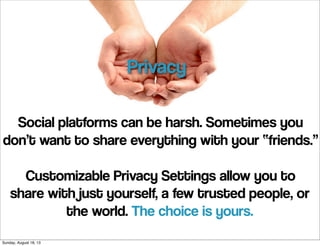 Social platforms can be harsh. Sometimes you
don’t want to share everything with your “friends.”
Customizable Privacy Settings allow you to
share with just yourself, a few trusted people, or
the world. The choice is yours.
Privacy
Sunday, August 18, 13
 