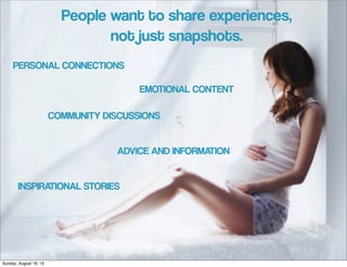 PERSONAL CONNECTIONS
COMMUNITY DISCUSSIONS
ADVICE AND INFORMATION
INSPIRATIONAL STORIES
EMOTIONAL CONTENT
People want to share experiences,
not just snapshots.
Sunday, August 18, 13
 