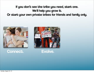 Connect. Evolve.
If you don’t see the tribe you need, start one.
We’ll help you grow it.
Or start your own private tribes for friends and family only.
Sunday, August 18, 13
 