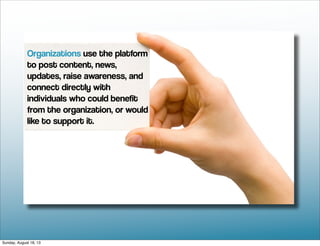 Organizations use the platform
to post content, news,
updates, raise awareness, and
connect directly with
individuals who could benefit
from the organization, or would
like to support it.
Sunday, August 18, 13
 