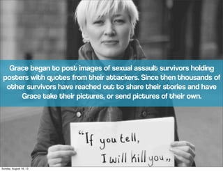 Grace began to post images of sexual assault survivors holding
posters with quotes from their attackers. Since then thousands of
other survivors have reached out to share their stories and have
Grace take their pictures, or send pictures of their own.
Sunday, August 18, 13
 