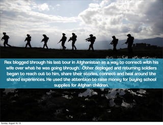 Rex blogged through his last tour in Afghanistan as a way to connect with his
wife over what he was going through. Other deployed and returning soldiers
began to reach out to him, share their stories, connect and heal around the
shared experiences. He used the attention to raise money for buying school
supplies for Afghan children.
Sunday, August 18, 13
 