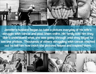 Jennifer’s husband began to take a picture everyday of his wife’s
struggle with cancer and post them online. His family told him they
didn’t understand what she was going through until they began to
see the photos. Thousands of others struggling with cancer reached
out to tell him how much the pictures helped and inspired them.
Sunday, August 18, 13
 