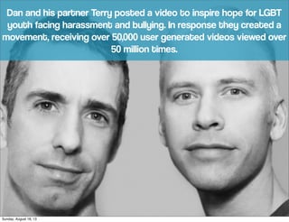 Dan and his partner Terry posted a video to inspire hope for LGBT
youth facing harassment and bullying. In response they created a
movement, receiving over 50,000 user generated videos viewed over
50 million times.
Sunday, August 18, 13
 
