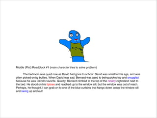 Middle (Plot) Roadblock #1 (main character tries to solve problem)




The bedroom was quiet now as David had gone to school. David was small for his age, and was
often picked on by bullies. When David was sad, Bernard was used to being picked up and snuggled
because he was David’s favorite. Quietly, Bernard climbed to the top of the rickety nightstand next to
the bed. He stood on his tiptoes and reached up to the window sill, but the window was out of reach.
Perhaps, he thought, I can grab on to one of the blue curtains that hangs down below the window sill
and swing up and out!

 