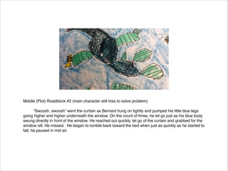 Middle (Plot) Roadblock #2 (main character still tries to solve problem)




“Swoosh, swoosh” went the curtain as Bernard hung on tightly and pumped his little blue legs
going higher and higher underneath the window. On the count of three, he let go just as his blue body
swung directly in front of the window. He reached out quickly, let go of the curtain and grabbed for the
window sill. He missed. He began to tumble back toward the bed when just as quickly as he started to
fall, he paused in mid air.

 