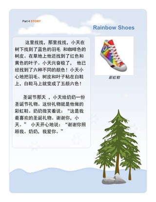 Rainbow Shoes
Part 4 STORY
彩虹鞋
这里找找，那里找找，小天在
树下找到了蓝色的羽毛 和咖啡色的
树皮。在草地上他还找到了红色和
黄色的叶子。小天兴奋极了， 他已
经找到了六种不同的颜色！小天小
心地把羽毛、树皮和叶子粘在白鞋
上，白鞋马上就变成了五颜六色！
圣诞节那天 ，小天给奶奶一份
圣诞节礼物。这份礼物就是他做的
彩虹鞋。奶奶微笑着说：“这是我
最喜欢的圣诞礼物。谢谢你，小
天。” 小天开心地说：“谢谢你照
顾我。奶奶，我爱你。”
 