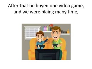 After that he buyed one video game,
and we were plaing many time,