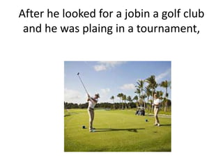 After he looked for a jobin a golf club
and he was plaing in a tournament,