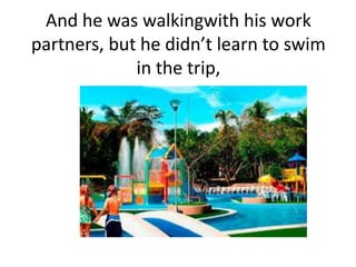 And he was walkingwith his work
partners, but he didn’t learn to swim
in the trip,