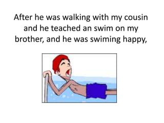 After he was walking with my cousin
and he teached an swim on my
brother, and he was swiming happy,